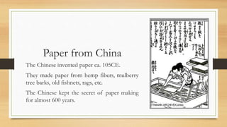 Paper from China
The Chinese invented paper ca. 105CE.
They made paper from hemp fibers, mulberry
tree barks, old fishnets, rags, etc.
The Chinese kept the secret of paper making
for almost 600 years.
 