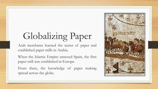 Globalizing Paper
Arab merchants learned the secret of paper and
established paper mills in Arabia.
When the Islamic Empire annexed Spain, the first
paper mill was established in Europe.
From there, the knowledge of paper making
spread across the globe.
 