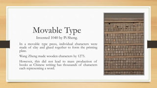 Movable Type
Invented 1040 by Pi Sheng.
In a movable type press, individual characters were
made of clay and glued together to form the printing
plate.
Wang Zheng made wooden characters by 1275.
However, this did not lead to mass production of
books as Chinese writing has thousands of characters
each representing a word.
 