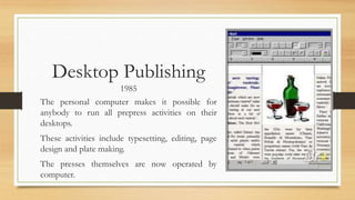 Desktop Publishing
1985
The personal computer makes it possible for
anybody to run all prepress activities on their
desktops.
These activities include typesetting, editing, page
design and plate making.
The presses themselves are now operated by
computer.
 