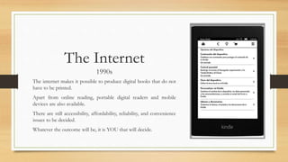 The Internet
1990s
The internet makes it possible to produce digital books that do not
have to be printed.
Apart from online reading, portable digital readers and mobile
devices are also available.
There are still accessibility, affordability, reliability, and convenience
issues to be decided.
Whatever the outcome will be, it is YOU that will decide.
 