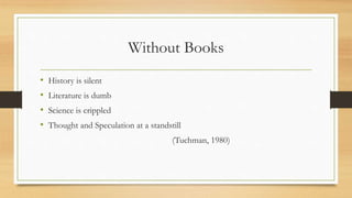 Without Books
• History is silent
• Literature is dumb
• Science is crippled
• Thought and Speculation at a standstill
(Tuchman, 1980)
 