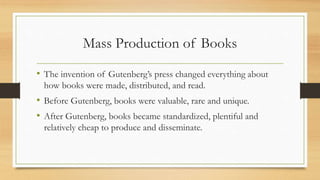 Mass Production of Books
• The invention of Gutenberg’s press changed everything about
how books were made, distributed, and read.
• Before Gutenberg, books were valuable, rare and unique.
• After Gutenberg, books became standardized, plentiful and
relatively cheap to produce and disseminate.
 