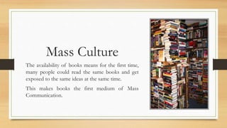 Mass Culture
The availability of books means for the first time,
many people could read the same books and get
exposed to the same ideas at the same time.
This makes books the first medium of Mass
Communication.
 