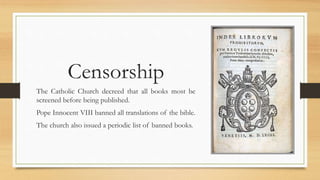 Censorship
The Catholic Church decreed that all books most be
screened before being published.
Pope Innocent VIII banned all translations of the bible.
The church also issued a periodic list of banned books.
 