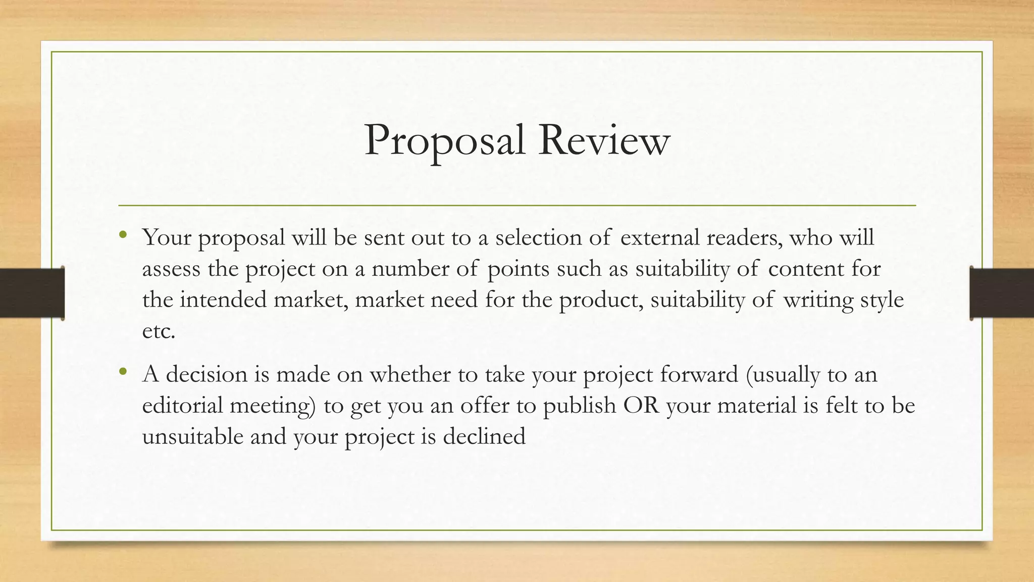 Proposal Review
• Your proposal will be sent out to a selection of external readers, who will
assess the project on a number of points such as suitability of content for
the intended market, market need for the product, suitability of writing style
etc.
• A decision is made on whether to take your project forward (usually to an
editorial meeting) to get you an offer to publish OR your material is felt to be
unsuitable and your project is declined
 