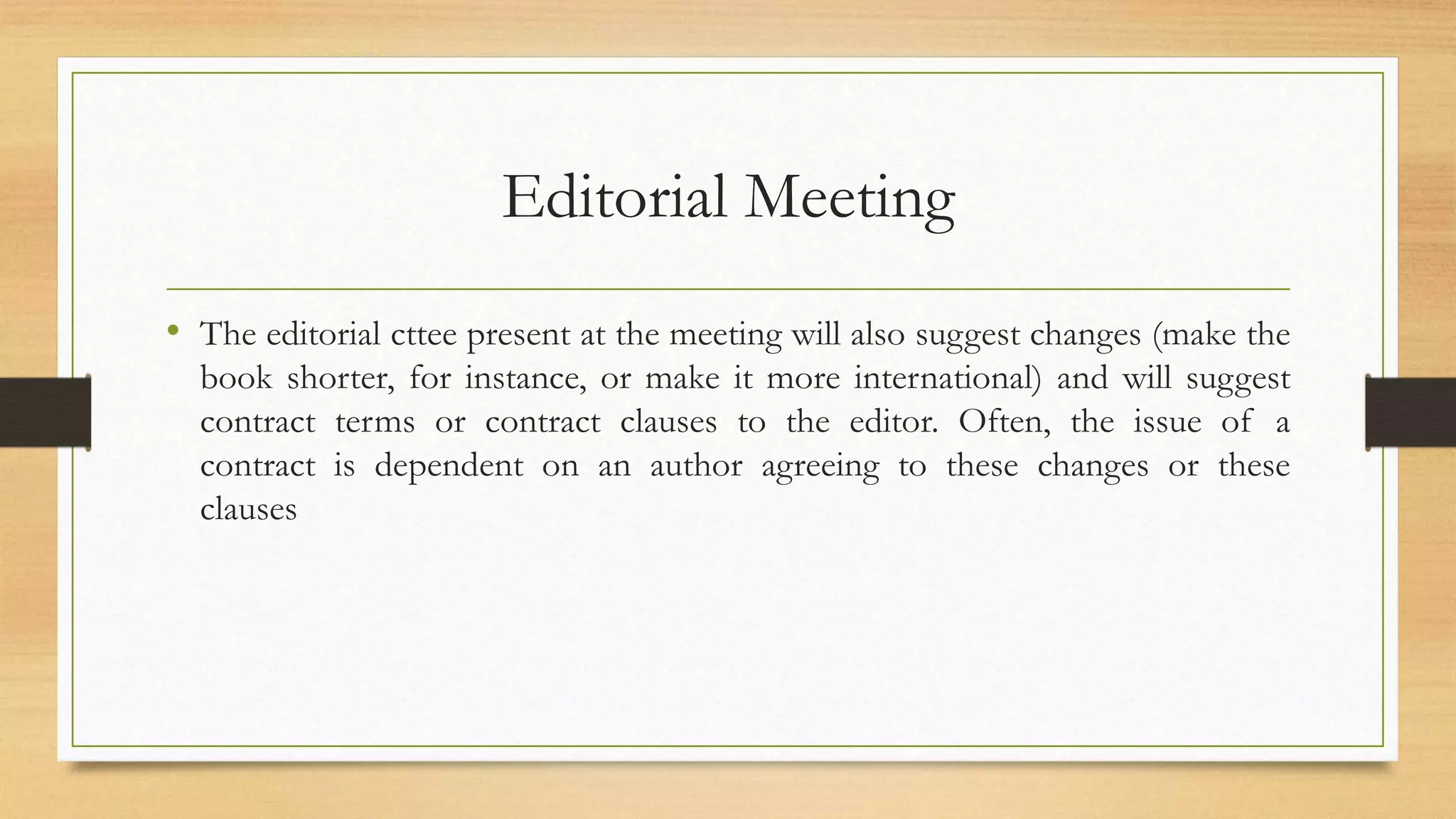 Editorial Meeting
• The editorial cttee present at the meeting will also suggest changes (make the
book shorter, for instance, or make it more international) and will suggest
contract terms or contract clauses to the editor. Often, the issue of a
contract is dependent on an author agreeing to these changes or these
clauses
 