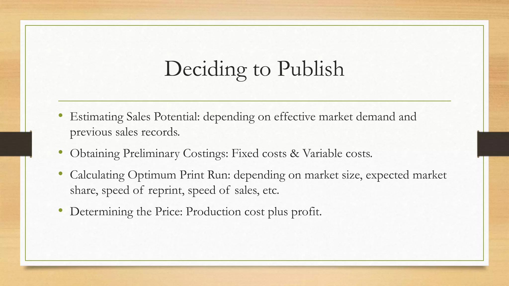 Deciding to Publish
• Estimating Sales Potential: depending on effective market demand and
previous sales records.
• Obtaining Preliminary Costings: Fixed costs & Variable costs.
• Calculating Optimum Print Run: depending on market size, expected market
share, speed of reprint, speed of sales, etc.
• Determining the Price: Production cost plus profit.
 