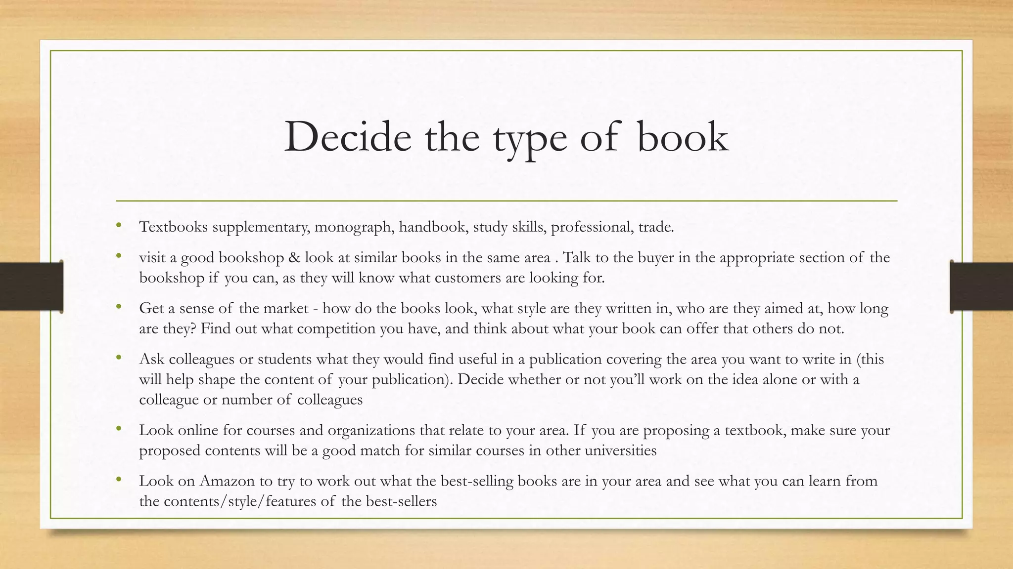 Decide the type of book
• Textbooks supplementary, monograph, handbook, study skills, professional, trade.
• visit a good bookshop & look at similar books in the same area . Talk to the buyer in the appropriate section of the
bookshop if you can, as they will know what customers are looking for.
• Get a sense of the market - how do the books look, what style are they written in, who are they aimed at, how long
are they? Find out what competition you have, and think about what your book can offer that others do not.
• Ask colleagues or students what they would find useful in a publication covering the area you want to write in (this
will help shape the content of your publication). Decide whether or not you’ll work on the idea alone or with a
colleague or number of colleagues
• Look online for courses and organizations that relate to your area. If you are proposing a textbook, make sure your
proposed contents will be a good match for similar courses in other universities
• Look on Amazon to try to work out what the best-selling books are in your area and see what you can learn from
the contents/style/features of the best-sellers
 
