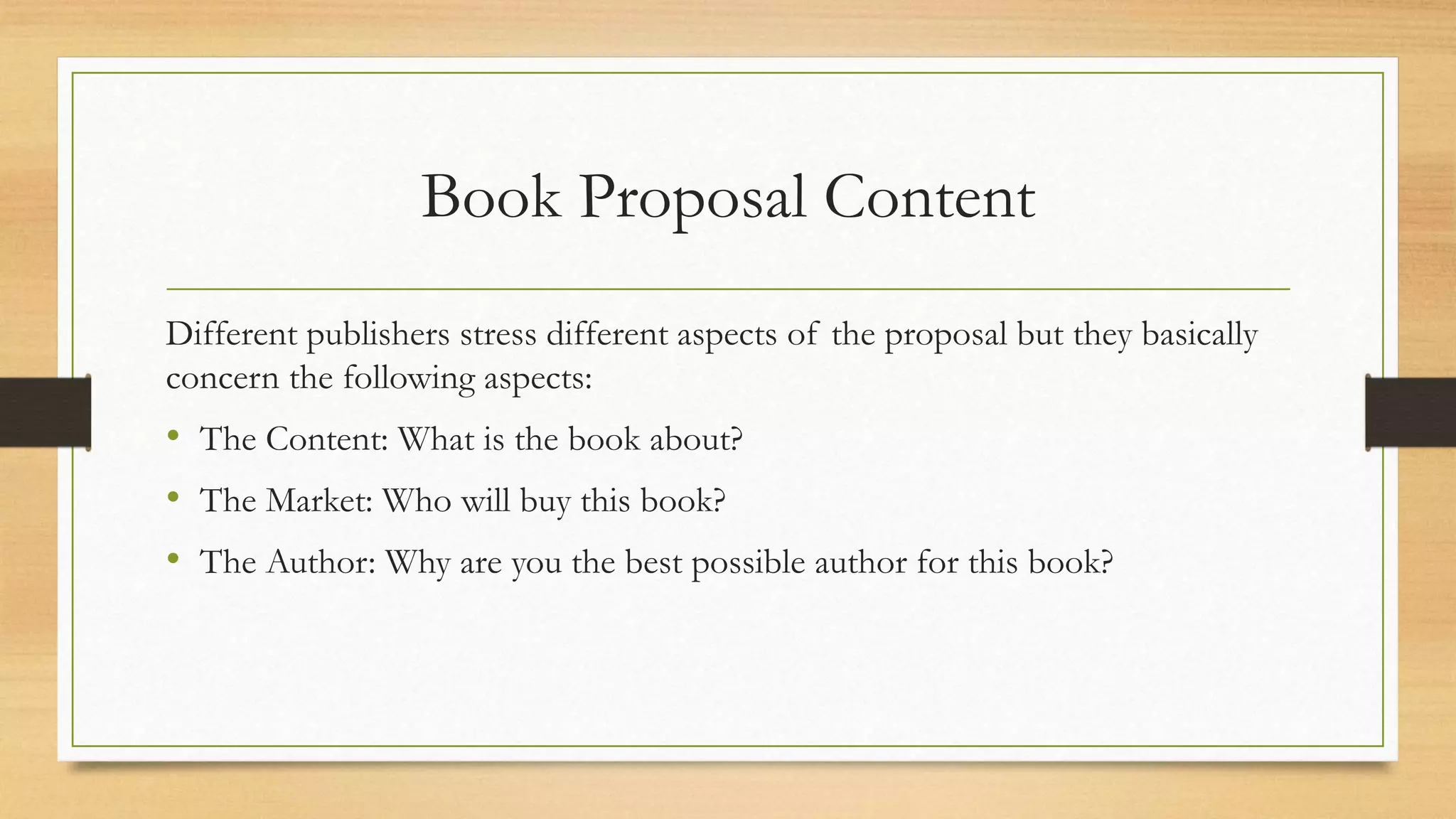 Book Proposal Content
Different publishers stress different aspects of the proposal but they basically
concern the following aspects:
• The Content: What is the book about?
• The Market: Who will buy this book?
• The Author: Why are you the best possible author for this book?
 