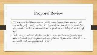 Proposal Review
• Your proposal will be sent out to a selection of external readers, who will
assess the project on a number of points such as suitability of content for
the intended market, market need for the product, suitability of writing style
etc.
• A decision is made on whether to take your project forward (usually to an
editorial meeting) to get you an offer to publish OR your material is felt to be
unsuitable and your project is declined
 