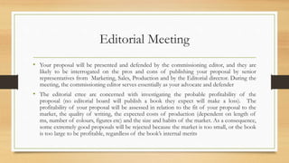 Editorial Meeting
• Your proposal will be presented and defended by the commissioning editor, and they are
likely to be interrogated on the pros and cons of publishing your proposal by senior
representatives from Marketing, Sales, Production and by the Editorial director. During the
meeting, the commissioning editor serves essentially as your advocate and defender
• The editorial cttee are concerned with investigating the probable profitability of the
proposal (no editorial board will publish a book they expect will make a loss). The
profitability of your proposal will be assessed in relation to the fit of your proposal to the
market, the quality of writing, the expected costs of production (dependent on length of
ms, number of colours, figures etc) and the size and habits of the market. As a consequence,
some extremely good proposals will be rejected because the market is too small, or the book
is too large to be profitable, regardless of the book’s internal merits
 