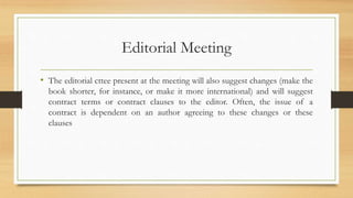 Editorial Meeting
• The editorial cttee present at the meeting will also suggest changes (make the
book shorter, for instance, or make it more international) and will suggest
contract terms or contract clauses to the editor. Often, the issue of a
contract is dependent on an author agreeing to these changes or these
clauses
 