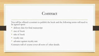 Contract
You will be offered a contract to publish the book and the following terms will need to
be agreed upon:
• delivery date for final manuscript
• size of book
• title of book
• royalty rate
• advance against royalty rate
Contracts will of course cover all sorts of other details.
 