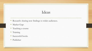 Ideas
• Research: sharing new findings to wider audiences.
• Market Gap:
• Teaching a course
• Training
• Successful books
• Publisher
 