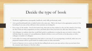Decide the type of book
• Textbooks supplementary, monograph, handbook, study skills, professional, trade.
• visit a good bookshop & look at similar books in the same area . Talk to the buyer in the appropriate section of the
bookshop if you can, as they will know what customers are looking for.
• Get a sense of the market - how do the books look, what style are they written in, who are they aimed at, how long
are they? Find out what competition you have, and think about what your book can offer that others do not.
• Ask colleagues or students what they would find useful in a publication covering the area you want to write in (this
will help shape the content of your publication). Decide whether or not you’ll work on the idea alone or with a
colleague or number of colleagues
• Look online for courses and organizations that relate to your area. If you are proposing a textbook, make sure your
proposed contents will be a good match for similar courses in other universities
• Look on Amazon to try to work out what the best-selling books are in your area and see what you can learn from
the contents/style/features of the best-sellers
 