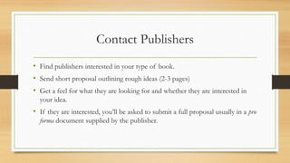 Contact Publishers
• Find publishers interested in your type of book.
• Send short proposal outlining rough ideas (2-3 pages)
• Get a feel for what they are looking for and whether they are interested in
your idea.
• If they are interested, you’ll be asked to submit a full proposal usually in a pro
forma document supplied by the publisher.
 