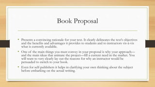 Book Proposal
• Presents a convincing rationale for your text. It clearly delineates the text’s objectives
and the benefits and advantages it provides to students and to instructors vis-à-vis
what is currently available.
• One of the main things you must convey in your proposal is why your approach—
and the main ideas that animate the project—fill a current need in the market. You
will want to very clearly lay out the reasons for why an instructor would be
persuaded to switch to your book.
• Even for self-publishers it helps in clarifying your own thinking about the subject
before embarking on the actual writing.
 