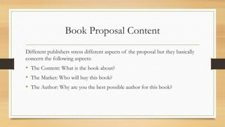 Book Proposal Content
Different publishers stress different aspects of the proposal but they basically
concern the following aspects:
• The Content: What is the book about?
• The Market: Who will buy this book?
• The Author: Why are you the best possible author for this book?
 