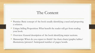 The Content
• Premise: Basic concept of the book usually identifying a need and proposing
a solution.
• Unique Selling Proposition: What benefit the reader will get from reading
your book.
• Overview: General description of the book identifying major sections.
• Manuscript: When do you expect to finish? Are there charts/graphs/tables/
illustrations/pictures? Anticipated number of pages/words.
 