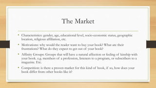 The Market
• Characteristics: gender, age, educational level, socio-economic status, geographic
location, religious affiliation, etc.
• Motivations: why would the reader want to buy your book? What are their
frustrations? What do they expect to get out of your book?
• Affinity Groups: Groups that will have a natural affection or feeling of kinship with
your book. e.g. members of a profession, listeners to a program, or subscribers to a
magazine. Etc.
• Competition: is there a proven market for this kind of book, if so, how does your
book differ from other books like it?
 