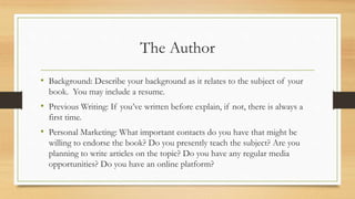 The Author
• Background: Describe your background as it relates to the subject of your
book. You may include a resume.
• Previous Writing: If you’ve written before explain, if not, there is always a
first time.
• Personal Marketing: What important contacts do you have that might be
willing to endorse the book? Do you presently teach the subject? Are you
planning to write articles on the topic? Do you have any regular media
opportunities? Do you have an online platform?
 