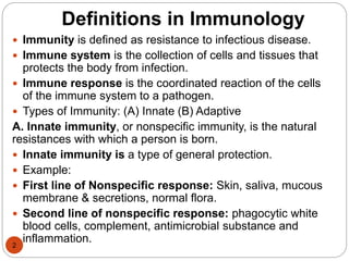 Definitions in Immunology
2
 Immunity is defined as resistance to infectious disease.
 Immune system is the collection of cells and tissues that
protects the body from infection.
 Immune response is the coordinated reaction of the cells
of the immune system to a pathogen.
 Types of Immunity: (A) Innate (B) Adaptive
A. Innate immunity, or nonspecific immunity, is the natural
resistances with which a person is born.
 Innate immunity is a type of general protection.
 Example:
 First line of Nonspecific response: Skin, saliva, mucous
membrane & secretions, normal flora.
 Second line of nonspecific response: phagocytic white
blood cells, complement, antimicrobial substance and
inflammation.
 