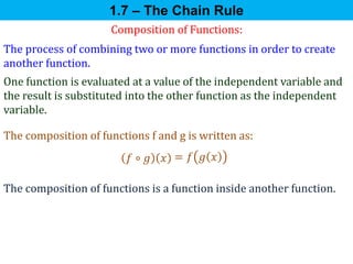 Composition of Functions:
The process of combining two or more functions in order to create
another function.
One function is evaluated at a value of the independent variable and
the result is substituted into the other function as the independent
variable.
The composition of functions f and g is written as:
𝑓 ∘ 𝑔 𝑥 = 𝑓 𝑔 𝑥
1.7 – The Chain Rule
The composition of functions is a function inside another function.
 