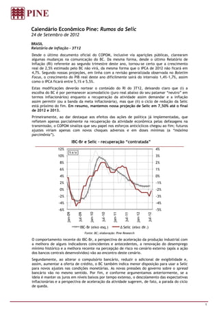 Calendário Econômico Pine: Rumos da Selic
24 de Setembro de 2012

BRASIL
Relatório de inflação - 3T12
Desde o último documento oficial do COPOM, inclusive via aparições públicas, clarearam
algumas mudanças na comunicação do BC. Da mesma forma, desde o último Relatório de
Inflação (RI) referente ao segundo trimestre deste ano, tornou-se certo que a crescimento
real de 2,5% estimado pelo BC não virá, da mesma forma que o IPCA de 2012 não ficará em
4,7%. Segundo nossas projeções, em linha com a revisão generalizada observada no Boletim
Focus, o crescimento do PIB real deste ano dificilmente sairá do intervalo 1,4%-1,7%, assim
como o IPCA ficará entre 5,1% e 5,5%.
Estas modificações deverão nortear o conteúdo do RI do 3T12, deixando claro que (i) a
escolha do BC é por permanecer acomodatício (juro real abaixo do seu patamar “neutro” em
termos inflacionários) enquanto a recuperação da atividade assim demandar e a inflação
assim permitir (ou a banda da meta inflacionária), mas que (ii) o ciclo de redução da Selic
está próximo do fim. Em resumo, mantemos nossa projeção de Selic em 7,50% até o final
de 2012 e 2013.
Primeiramente, ao dar destaque aos efeitos das ações de política já implementadas, que
refletem apenas parcialmente na recuperação da atividade econômica pelas defasagens na
transmissão, o COPOM sinaliza que seu papel nos esforços anticíclicos chegou ao fim; futuros
ajustes viriam apenas com novos choques adversos e em doses mínimas (a “máxima
parcimônia”).
                              IBC-Br e Selic – recuperação “contratada”
               12%                                                                                   4%
                         % a/a
               10%                                                                                   3%
                8%                                                                                   2%
                6%                                                                                   1%
                4%                                                                                   0%
                2%                                                                                   -1%
                0%                                                                                   -2%
               -2%                                                                                   -3%
               -4%                                                                                   -4%
               -6%                                                                                   -5%
                     jan-09




                                             jan-10




                                                               jan-11




                                                                                   jan-12
                                 jul-09




                                                      jul-10




                                                                          jul-11




                                                                                            jul-12




                                   IBC-Br (eixo esq.)                   ∆ Selic (eixo dir.)
                                          Fonte: BC; elaboração: Pine Research

O comportamento recente do IBC-Br, a perspectiva de aceleração da produção industrial com
a melhora de alguns indicadores coincidentes e antecedentes, a renovação do desemprego
mínimo histórico e a melhora recente na percepção de risco no cenário externo (após a ação
dos bancos centrais desenvolvidos) vão ao encontro deste cenário.
Segundamente, ao alterar o compulsório bancário, reduzir o adicional de exigibilidade e,
assim, aumentar a oferta de crédito, o BC também indica menor disposição para usar a Selic
para novos ajustes nas condições monetárias. As novas pressões do governo sobre o spread
bancário vão no mesmo sentido. Por fim, e conforme argumentamos anteriormente, se a
ideia é manter os juros em níveis baixos por tempo extenso, o descolamento das expectativas
inflacionárias e a perspectiva de aceleração da atividade sugerem, de fato, a parada do ciclo
de queda.



                                                                                                           1
 