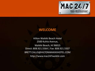 WELCOME

         Hilton Waikiki Beach Hotel
             2500 Kuhio Avenue,
          Waikiki Beach, HI 96815
 Direct: 808.921.5564 | Fax: 808.921.5507
BRETT.CALLIS@HILTONWAIKIKIHOTEL.COM
     http://www.mac247waikiki.com
 