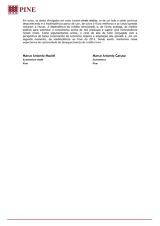 Em suma, os dados divulgados em maio trazem sinais mistos: se de um lado o saldo continua
desacelerando e a inadimplência parou de cair, de outro o fluxo melhorou e as taxas/spreads
voltaram a recuar. A dependência do crédito direcionado e, de forma análoga, do crédito
público para sustentar o crescimento acima de 16% preocupa e sugere uma inconsistência
nesses níveis. Como argumentamos acima, o ciclo de alta da Selic conjugado com a
perspectiva de baixo crescimento da economia implica a ampliação dos spreads e, em um
segundo momento, da inadimplência ao final do 2S13. Sendo assim, mantemos nossa
expectativa de continuidade do desaquecimento do crédito livre.
Marco Antonio Maciel
Economista-chefe
Pine
Marco Antonio Caruso
Economista
Pine
 