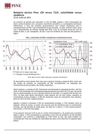 Relatório técnico Pine: CDI versus TJLP, volatilidade versus
                   tendência
                   25 de Julho de 2012

                   Ao contrário do período que antecedeu a crise de 2008, quando a maior preocupação do
                   banco central brasileiro era o excessivo crescimento econômico e a conseqüente aceleração
                   inflacionária, o foco das atenções governamentais está voltado atualmente para o
                   enfraquecimento do PIB e dos investimentos brutos privados. As duas variáveis estão, junto
                   com a desaceleração da inflação medida pelo IPCA, entre as principais forças por trás da
                   queda da Selic e, por conseguinte, do CDI, o que fica evidente por meio dos dois gráficos a
                   seguir.

                                           Selic, crescimento do PIB e variação dos investimentos brutos

30                                                                           10            Investimento bruto                                            Selic média anual
                                                                                   25%                                                                                                                    30%
                                                                                                           Investimento bruto
                                                                             8
25                                                                                 20%                     Selic média anual                                                                              25%
                                                                             6     15%
20                                                                                                                                                                                                        20%
                                                                             4     10%
15                                                                                                                                                                                                        15%
                                                                             2      5%
                                                                                                                                                                                                          10%
10                                                                                  0%
                                                                             0
                                                                                   -5%                                                                                                                5%
5                                                                            -2
     2003

            2004

                   2005

                           2006

                                  2007

                                         2008

                                                 2009

                                                        2010

                                                               2011

                                                                      2012




                                                                                  -10%                                                                                                                0%




                                                                                                                                                                                            2013/15
                                                                                          1999
                                                                                                 2000
                                                                                                        2001
                                                                                                               2002
                                                                                                                      2003
                                                                                                                             2004
                                                                                                                                    2005
                                                                                                                                           2006
                                                                                                                                                  2007
                                                                                                                                                         2008
                                                                                                                                                                2009
                                                                                                                                                                       2010
                                                                                                                                                                              2011
                                                                                                                                                                                     2012
                          Selic em 12 meses (eixo esq.)
                          Variação % anual do PIB (eixo dir.)
                                                Fonte: Banco Central e IBGE; elaboração e projeções: Pine Research


                   Os dois gráficos acima deixam bem claro que o governo enxerga a queda da Selic como uma
                   das formas de estímulo ao crescimento do PIB, principalmente via ampliação dos
                   investimentos brutos privados e do crédito corporativo.

                   Nesse contexto, a variação do CDI, fortemente correlacionada às alterações da Selic, não fica
                   atrás. O CDI anualizado vem convergindo progressivamente para perto de 7,5% que, de acordo
                   com as nossas projeções (e com a grande maioria do mercado), é a parada final da Selic em
                   2012. As duas taxas devem permanecer nesse patamar por um bom tempo, enquanto os
                   investimentos brutos privados e o PIB não mostrarem taxas de crescimento mais robustas,
                   perto de 10% e de 4,0%, respectivamente.

                   Quando a história é estimular o PIB via investimentos privados, a TJLP também entra na
                   equação. Afinal de contas, se existe uma taxa de juros de referência para os investimentos
                   privados, que são decisões de longo prazo, ela deve ser a menor e a mais estável possível.
                   Sem dúvida, a TJLP tem esse papel.

                   O seu patamar atual em 5,5% ao ano é o menor historicamente e, de acordo com a primeira
                   figura a seguir, a TJLP (anualizada) se assemelha a uma linha de tendência do CDI (também
                   anualizado). Isso confirma a estabilidade da TJLP frente ao CDI, que pode também ser
                   constatada por meio das medidas de volatilidade das duas curvas descritas na segunda figura
                   abaixo.




                                                                                                                                                                                                      1
 
