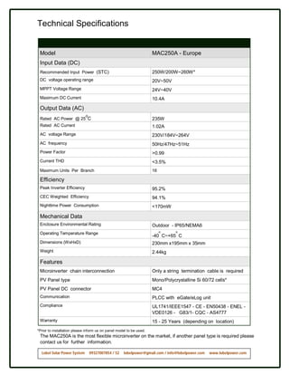 Technical Specifications


 Model                                                               MAC250A - Europe
 Input Data (DC)
 Recommended Input Power (STC)                                       250W/200W~260W*
 DC voltage operating range                                          20V~50V
 MPPT Voltage Range                                                  24V~40V
 Maximum DC Current                                                  10.4A

 Output Data (AC)
                             o
 Rated AC Power @ 25 C                                               235W
 Rated AC Current                                                    1.02A
 AC voltage Range                                                    230V/184V~264V
 AC frequency                                                        50Hz/47Hz~51Hz
 Power Factor                                                        >0.99
 Current THD                                                         <3.5%
 Maximum Units Per Branch                                            16

 Efficiency
 Peak Inverter Efficiency                                            95.2%
 CEC Weighted Efficiency                                             94.1%
 Nighttime Power Consumption                                         <170mW

 Mechanical Data
 Enclosure Environmental Rating                                      Outdoor - IP65/NEMA6
                                                                          o     o
 Operating Temperature Range
                                                                     -40 C~+65 C
 Dimensions (WxHxD)                                                  230mm x195mm x 35mm
 Weight                                                              2.44kg

 Features
 Microinverter chain interconnection                                 Only a string termination cable is required
 PV Panel type                                                       Mono/Polycrystalline Si 60/72 cells*
 PV Panel DC connector                                               MC4
 Communication                                                       PLCC with eGate/eLog unit
 Compliance                                                          UL1741/IEEE1547 - CE - EN50438 - ENEL -
                                                                     VDE0126 - G83/1- CQC - AS4777
 Warranty                                                            15 - 25 Years (depending on location)
*Prior to installation please inform us on panel model to be used.
 The MAC250A is the most flexible microinverter on the market, if another panel type is required please
 contact us for further information.

  Lobel Solar Power System       09327007854 / 52   lobelpower@gmail.com / info@lobelpower.com   www.lobelpower.com
 