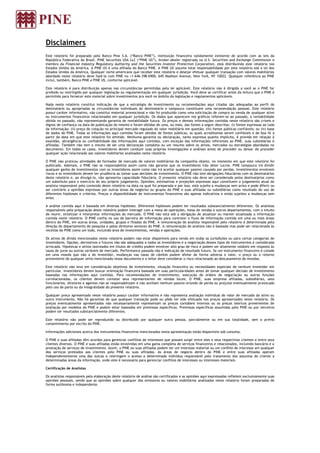 Disclaimers
Este relatório foi preparado pelo Banco Pine S.A. (“Banco PINE”), instituição financeira validamente existente de acordo com as leis da
República Federativa do Brasil. PINE Securities USA LLC (“PINE US”), broker-dealer registrada na U.S. Securities and Exchange Commission e
membro da Financial Industry Regulatory Authority and the Securities Investor Protection Corporation, está distribuindo este relatório nos
Estados Unidos da América. A PINE US é uma afiliada do Banco PINE. A PINE US assume total responsabilidade por este relatório sob a lei dos
Estados Unidos da América. Qualquer norte-americano que receber este relatório e desejar efetuar qualquer transação com valores mobiliários
abordado neste relatório deve fazê-lo com PINE no +1-646-398-6900, 645 Madison Avenue, New York, NY 10022. Qualquer referência ao PINE
inclui, também, Banco PINE e PINE US, conforme aplicável.
Este relatório é para distribuição apenas nas circunstâncias permitidas pela lei aplicável. Este relatório não é dirigido a você se o PINE for
proibido ou restringido por qualquer legislação ou regulamentação em qualquer jurisdição. Você deve se certificar antes da leitura que o PINE é
permitido para fornecer este material sobre investimentos pra você no âmbito da legislação e regulamentos aplicáveis.
Nada neste relatório constitui indicação de que a estratégia de investimento ou recomendações aqui citadas são adequadas ao perfil do
destinatário ou apropriadas as circunstâncias individuais do destinatário e tampouco constituem uma recomendação pessoal. Este relatório
possui caráter informativo, não constitui material promocional e não foi produzido como uma solicitação de compra ou venda de qualquer ativo
ou instrumentos financeiros relacionados em qualquer jurisdição. Os dados que aparecem nos gráficos referem-se ao passado, a rentabilidade
obtida no passado, não representando garantia de rentabilidade futura. Os preços e demais informações contidas neste relatório são críveis e
dignos de confiança na data de publicação do mesmo e foram obtidas de uma, ou mais, das fontes a seguir descritas: (i) fontes expressas ao lado
da informação; (ii) preço de cotação no principal mercado regulado do valor mobiliário em questão; (iii) fontes públicas confiáveis; ou (iv) base
de dados do PINE. Todas as informações aqui contidas foram obtidas de fontes públicas, as quais acreditamos serem confiáveis e de boa fé a
partir da data em que este relatório foi emitido. Nenhuma garantia ou declaração, tanto expressa quanto implícita, é provida em relação à
exatidão, abrangência ou confiabilidade das informações aqui contidas, com exceção das informações referentes ao PINE, suas subsidiárias e
afiliadas. Também não tem o intuito de ser uma declaração completa ou um resumo sobre os ativos, mercados ou estratégias abordadas no
documento. Em todos os casos, investidores devem conduzir suas próprias investigações e análises antes de proceder ou deixar de proceder
qualquer ação relacionada aos valores mobiliários analisados neste relatório.
O PINE não praticou atividades de formador de mercado de valores mobiliários da companhia objeto, no momento em que este relatório foi
publicado. Ademais, o PINE não se responsabiliza assim como não garante que os investidores irão obter lucros. PINE tampouco irá dividir
qualquer ganho de investimentos com os investidores assim como não irá aceitar qualquer passivo causado por perdas. Investimentos envolvem
riscos e os investidores devem ter prudência ao tomar suas decisões de investimento. O PINE não tem obrigações fiduciárias com os destinatários
deste relatório e, ao divulgá-lo, não apresenta capacidade fiduciária. O presente relatório não deve ser considerado pelos destinatários como
um substituto para o exercício do seu próprio julgamento. Opiniões, estimativas e projeções expressas aqui constituem o julgamento atual do
analista responsável pelo conteúdo deste relatório na data na qual foi preparada e por isso, está sujeito a mudanças sem aviso e pode diferir ou
ser contrário a opiniões expressas por outras áreas de negócios ou grupos do PINE e suas afiliadas ou subsidiárias como resultado do uso de
diferentes hipóteses e critérios. Preços e disponibilidade de instrumentos financeiros são apenas indicativos e estão sujeitos a mudanças sem
aviso.
A análise contida aqui é baseada em diversas hipóteses. Diferentes hipóteses podem ter resultados substancialmente diferentes. Os analistas
responsáveis pela preparação deste relatório podem interagir com a mesa de operações, mesa de vendas e outros departamentos, com o intuito
de reunir, sintetizar e interpretar informações de mercado. O PINE não está sob a obrigação de atualizar ou manter atualizada a informação
contida neste relatório. O PINE confia no uso de barreira de informação para controlar o fluxo de informação contida em uma ou mais áreas
dentro do PINE, em outras áreas, unidades, grupos e filiadas do PINE. A remuneração do analista responsável pelo relatório é determinada pela
direção do departamento de pesquisa e pelos diretores seniores do PINE. A remuneração do analista não é baseada mas pode ser relacionada às
receitas do PINE como um todo, incluindo área de investimentos, vendas e operações.
Os ativos de dívida mencionados neste relatório podem não estar disponíveis para venda em todas as jurisdições ou para certas categorias de
investidores. Opções, derivativos e futuros não são adequados a todos os investidores e a negociação desses tipos de instrumentos é considerada
arriscada. Hipotecas e ativos lastreados em títulos de crédito podem envolver alto grau de risco e podem ser altamente voláteis em resposta às
taxas de juros ou outras variáveis de mercado. Performance passada não é indicação de resultado futuro. Se um instrumento financeiro é cotado
em uma moeda que não a do investidor, mudanças nas taxas de câmbio podem afetar de forma adversa o valor, o preço ou o retorno
proveniente de qualquer ativo mencionado nesse documento e o leitor deve considerar o risco relacionado ao descasamento de moedas.
Este relatório não leva em consideração objetivos de investimento, situação financeira ou necessidades especiais de nenhum investidor em
particular. Investidores devem buscar orientação financeira baseada em suas particularidades antes de tomar qualquer decisão de investimento
baseadas nas informações aqui contidas. Para recomendações de investimento, execução de ordens de negociação ou outras funções
correlacionadas, os clientes devem contatar seus representantes de vendas locais. O PINE, suas empresa afiliadas, subsidiárias, seus
funcionários, diretores e agentes não se responsabilizam e não aceitam nenhum passivo oriundo de perda ou prejuízo eventualmente provocado
pelo uso de parte ou da integralidade do presente relatório.
Qualquer preço apresentado neste relatório possui caráter informativo e não representa avaliação individual do valor de mercado do ativo ou
outro instrumento. Não há garantias de que qualquer transação pode ou pôde ter sido efetuada nos preços apresentados neste relatório. Os
preços eventualmente apresentados não necessariamente representam os preços contábeis internos ou os preços teóricos provenientes de
avaliação por modelos do PINE e podem estar baseados em premissas específicas. Premissas específicas assumidas pelo PINE ou por terceiros
podem ter resultados substancialmente diferentes.
Este relatório não pode ser reproduzido ou distribuído por qualquer outra pessoa, parcialmente ou em sua totalidade, sem o prévio
consentimento por escrito do PINE.
Informações adicionais acerca dos instrumentos financeiros mencionados nesta apresentação estão disponíveis sob consulta.
O PINE e suas afiliadas têm acordos para gerenciar conflitos de interesses que possam surgir entre eles e seus respectivos clientes e entre seus
clientes diversos. O PINE e suas afiliadas estão envolvidas em uma gama completa de serviços financeiros e relacionados, incluindo bancário e a
prestação de serviços de investimento. Assim, o PINE ou suas afiliadas podem ter um interesse material ou um conflito de interesse em qualquer
dos serviços prestados aos clientes pelo PINE ou suas afiliadas. As áreas de negócio dentro do PINE e entre suas afiliadas operam
independentemente uma das outras e restringem o acesso a determinado indivíduo responsável pelo tratamento dos assuntos do cliente a
determinadas áreas da informação, onde este é necessário para gerenciar conflitos de interesses ou interesses materiais.
Certificação de Analistas
Os analistas responsáveis pela elaboração deste relatório de análise são certificados e as opiniões aqui expressadas refletem exclusivamente suas
opiniões pessoais, sendo que as opiniões sobre qualquer dos emissores ou valores mobiliários analisados neste relatório foram preparadas de
forma autônoma e independente.
 