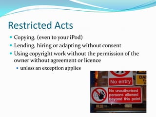 Restricted Acts
 Copying, (even to your iPod)
 Lending, hiring or adapting without consent
 Using copyright work withou...