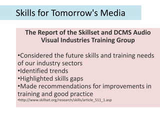 Skills for Tomorrow's Media
    The Report of the Skillset and DCMS Audio
         Visual Industries Training Group

•Considered the future skills and training needs
of our industry sectors
•Identified trends
•Highlighted skills gaps
•Made recommendations for improvements in
training and good practice
•http://www.skillset.org/research/skills/article_511_1.asp
 