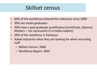 Skillset census
• 60% of the workforce entered the industries since 1994
• 30% are media graduates
• 30% have a post-graduate qualification (certificate, diploma,
  Masters – not necessarily in a media subject)
• 50% of the workforce is freelance
• Asked industries what they are looking for when recruiting
  staff
   – Skillset Census: 2006
   – Workforce Report: 2005
 