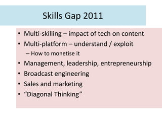Skills Gap 2011
• Multi-skilling – impact of tech on content
• Multi-platform – understand / exploit
    – How to monetise it
•   Management, leadership, entrepreneurship
•   Broadcast engineering
•   Sales and marketing
•   “Diagonal Thinking”
 