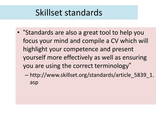 Skillset standards
• “Standards are also a great tool to help you
  focus your mind and compile a CV which will
  highlight your competence and present
  yourself more effectively as well as ensuring
  you are using the correct terminology”
  – http://www.skillset.org/standards/article_5839_1.
    asp
 