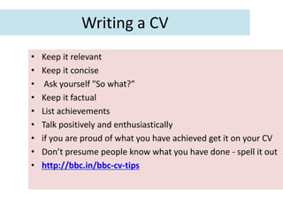 Writing a CV
•   Keep it relevant
•   Keep it concise
•    Ask yourself "So what?”
•   Keep it factual
•   List achievements
•   Talk positively and enthusiastically
•   if you are proud of what you have achieved get it on your CV
•   Don’t presume people know what you have done - spell it out
•   http://bbc.in/bbc-cv-tips
 