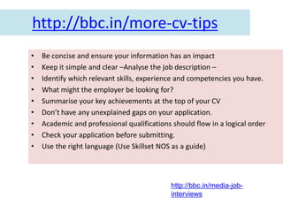 http://bbc.in/more-cv-tips
•   Be concise and ensure your information has an impact
•   Keep it simple and clear –Analyse the job description –
•   Identify which relevant skills, experience and competencies you have.
•   What might the employer be looking for?
•   Summarise your key achievements at the top of your CV
•   Don’t have any unexplained gaps on your application.
•   Academic and professional qualifications should flow in a logical order
•   Check your application before submitting.
•   Use the right language (Use Skillset NOS as a guide)



                                             http://bbc.in/media-job-
                                             interviews
 