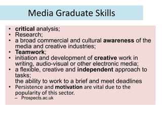 Media Graduate Skills
• critical analysis;
• Research;
• a broad commercial and cultural awareness of the
  media and creative industries;
• Teamwork;
• initiation and development of creative work in
  writing, audio-visual or other electronic media;
• a flexible, creative and independent approach to
  tasks;
  the ability to work to a brief and meet deadlines
• Persistence and motivation are vital due to the
  popularity of this sector.
  – Prospects.ac.uk
 