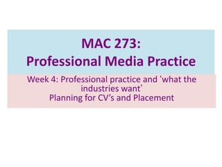 MAC 273:
Professional Media Practice
Week 4: Professional practice and „what the
industries want‟
Planning for CV’s and Placement

 