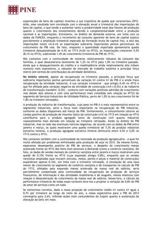 exportações de bens de capital) reverteu a sua trajetória de queda que caracterizou 2012.
Aliás, esse resultado tem correlação com a elevação anual e trimestral das importações de
bens de capital, o que tende a aumentar tanto a produtividade total doa fatores de produção
quanto o crescimento dos investimentos devido à complementaridade entre a produção
nacional e as importações. Entretanto, no âmbito da demanda externa, em linha com os
dados da FUNCEX, enquanto o incremento do consumo aparente de bens de capital explica
parcialmente a ampliação trimestral esperada da formação bruta de capital fixo, a alta das
importações totais vis-à-vis as exportações subtrairia importantes pontos percentuais do
crescimento do PIB real. De fato, enquanto a quantidade exportada apresentaria queda
trimestral dessazonalizada de 4,5% no 1T13 (4,6% no 4T12), as importações cresceram 5,5%
(8,1% no 4T12), subtraindo 1,4% do crescimento trimestral do PIB do 1T13.
Nós contamos com a continuidade de números relativamente robustos do consumo das
famílias, o qual desaceleraria levemente de 1,2% no 4T12 pata 1,0% no trimestre passado.
Ainda que o desaquecimento do crédito e a inadimplência ainda relativamente alta inibam
números mais expressivos, a robustez do mercado de trabalho sustenta a principal força
motriz (em termos de contribuição) da atividade doméstica.
No âmbito setorial, apesar da recuperação no trimestre passado, a principal força que
subtrairia importantes pontos percentuais da variação tri contra tri do PIB é a ainda fraca
recuperação da atividade industrial. A sua variação trimestral – que atingiu 0,4% no 4T12 e
que foi afetada pela variação negativa da atividade de construção civil (-0,5%) e da indústria
de transformação (também -0,5%) – contaria com variações positivas advindas do crescimento
real desses dois setores e com uma performance mais comedida (em relação ao 4T12) do
segmento de Serviços Industriais de Utilidade Pública, perto de 1,0% (o seu crescimento foi de
1,8% no trimestre retrasado).
A produção da indústria de transformação, cujo peso no PIB é o mais representativo entre os
segmentos industriais, seria a força mais importante na recuperação do PIB industrial,
conforme os dados disponíveis até março da PIM. Similarmente, o concomitante retorno ao
campo positivo da produção de insumos típico da construção civil no 1T13 em relação ao 4T12
contribuiria para o produto agregado tanto da construção civil quanto industrial
razoavelmente mais elevado em relação ao trimestre retrasado. Ainda no âmbito do PIB
industrial, mas no lado das eventuais notícias negativas, de acordo com os dados da PIM entre
janeiro e março, os quais mostraram uma queda trimestral de 7,3% do produto industrial
extrativo mineral, a produção agregada extrativa mineral diminuiria entre 4,5% e 5,0% no
1T13 contra o 4T12.
Nós contamos também com a continuidade da retomada da produção agropecuária – a qual foi
muito afetada por problemas enfrentados pela produção de soja no 2S12. Da mesma forma,
esperamos desempenho positivo do PIB de serviços, a despeito do crescimento menos
acelerado frente ao 4T12 dos itens mais sensíveis à demanda (como o comércio varejista). De
fato, os dados de vendas mensais do comércio varejista entre janeiro e março mostraram uma
queda de 0,15% frente ao 4T12 (cuja expansão atingiu 0,8%), enquanto que as vendas
varejistas ampliadas (que incluem veículos, motos, partes e peças e material de construção)
expandiram apenas 0,16%, em linha com o trimestre retrasado. A simulação de uma taxa
menor de crescimento no segmento de comércio varejista e de transportes no cálculo do PIB
do 1T13, afetados pela expansão menos acelerada da massa real de salários, seria
parcialmente compensada pela continuidade da recuperação da produção de serviços
financeiros, de informação e das atividades imobiliárias e de aluguéis, menos elásticos com
relação à desaceleração do crescimento da massa real de salários. Noves-fora, o cálculo da
performance trimestral de todas essas variáveis leva-nos a projetar a variação de 0,8% do PIB
do setor de serviços como um todo.
Se estivermos corretos, dada a nossa projeção de crescimento médio tri contra tri igual a
0,7% por trimestre ao longo do resto do ano, a nossa expectativa para o PIB de 2013
convergiria para 2,6%, inibindo ações mais contundentes do Copom quanto à aceleração da
elevação da Selic em maio.
 