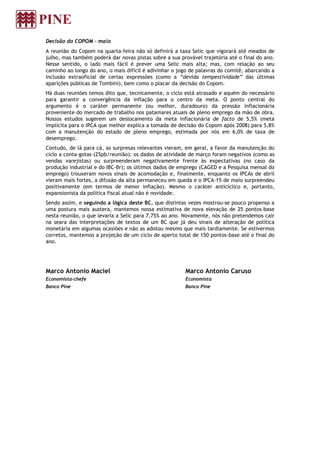 Decisão do COPOM – maio
A reunião do Copom na quarta-feira não só definirá a taxa Selic que vigorará até meados de
julho, mas também poderá dar novas pistas sobre a sua provável trajetória até o final do ano.
Nesse sentido, o lado mais fácil é prever uma Selic mais alta; mas, com relação ao seu
caminho ao longo do ano, o mais difícil é adivinhar o jogo de palavras do comitê, abarcando a
inclusão extraoficial de certas expressões (como a “devida tempestividade” das últimas
aparições públicas de Tombini), bem como o placar da decisão do Copom.
Há duas reuniões temos dito que, tecnicamente, o ciclo está atrasado e aquém do necessário
para garantir a convergência da inflação para o centro da meta. O ponto central do
argumento é o caráter permanente (ou melhor, duradouro) da pressão inflacionária
proveniente do mercado de trabalho nos patamares atuais de pleno emprego da mão de obra.
Nossos estudos sugerem um deslocamento da meta inflacionária de facto de 5,5% (meta
implícita para o IPCA que melhor explica a tomada de decisão do Copom após 2008) para 5,8%
com a manutenção do estado de pleno emprego, estimada por nós em 6,0% de taxa de
desemprego.
Contudo, de lá para cá, as surpresas relevantes vieram, em geral, a favor da manutenção do
ciclo a conta-gotas (25pb/reunião): os dados de atividade de março foram negativos (como as
vendas varejistas) ou surpreenderam negativamente frente às expectativas (no caso da
produção industrial e do IBC-Br); os últimos dados de emprego (CAGED e a Pesquisa mensal do
emprego) trouxeram novos sinais de acomodação e, finalmente, enquanto os IPCAs de abril
vieram mais fortes, a difusão da alta permaneceu em queda e o IPCA-15 de maio surpreendeu
positivamente (em termos de menor inflação). Mesmo o caráter anticíclico e, portanto,
expansionista da política fiscal atual não é novidade.
Sendo assim, e seguindo a lógica deste BC, que distintas vezes mostrou-se pouco propenso a
uma postura mais austera, mantemos nossa estimativa de nova elevação de 25 pontos-base
nesta reunião, o que levaria a Selic para 7,75% ao ano. Novamente, nós não pretendemos cair
na seara das interpretações de textos de um BC que já deu sinais de alteração de política
monetária em algumas ocasiões e não as adotou mesmo que mais tardiamente. Se estivermos
corretos, mantemos a projeção de um ciclo de aperto total de 150 pontos-base até o final do
ano.
Marco Antonio Maciel
Economista-chefe
Banco Pine
Marco Antonio Caruso
Economista
Banco Pine
 