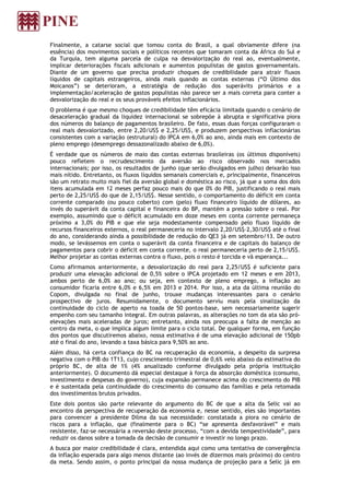 Finalmente, a catarse social que tomou conta do Brasil, a qual obviamente difere (na
essência) dos movimentos sociais e políticos recentes que tomaram conta da África do Sul e
da Turquia, tem alguma parcela de culpa na desvalorização do real ao, eventualmente,
implicar deteriorações fiscais adicionais e aumentos populistas de gastos governamentais.
Diante de um governo que precisa produzir choques de credibilidade para atrair fluxos
líquidos de capitais estrangeiros, ainda mais quando as contas externas (“O Último dos
Moicanos”) se deterioram, a estratégia de redução dos superávits primários e a
implementação/aceleração de gastos populistas não parece ser a mais correta para conter a
desvalorização do real e os seus prováveis efeitos inflacionários.
O problema é que mesmo choques de credibilidade têm eficácia limitada quando o cenário de
desaceleração gradual da liquidez internacional se sobrepõe à abrupta e significativa piora
dos números do balanço de pagamentos brasileiro. De fato, essas duas forças configuraram o
real mais desvalorizado, entre 2,20/US$ e 2,25/US$, e produzem perspectivas inflacionárias
consistentes com a variação (estrutural) do IPCA em 6,0% ao ano, ainda mais em contexto de
pleno emprego (desemprego dessazonalizado abaixo de 6,0%).
É verdade que os números de maio das contas externas brasileiras (os últimos disponíveis)
pouco refletem o recrudescimento da aversão ao risco observado nos mercados
internacionais; por isso, os resultados de junho (que serão divulgados em julho) deixarão isso
mais nítido. Entretanto, os fluxos líquidos semanais comerciais e, principalmente, financeiros
são um retrato muito mais fiel da aversão global e doméstica ao risco, já que a soma dos dois
itens acumulada em 12 meses perfaz pouco mais do que 0% do PIB, justificando o real mais
perto de 2,25/US$ do que de 2,15/US$. Nesse sentido, o comportamento do déficit em conta
corrente comparado (ou pouco coberto) com (pelo) fluxo financeiro líquido de dólares, ao
invés do superávit da conta capital e financeira do BP, mantém a pressão sobre o real. Por
exemplo, assumindo que o déficit acumulado em doze meses em conta corrente permaneça
próximo a 3,0% do PIB e que ele seja modestamente compensado pelo fluxo líquido de
recursos financeiros externos, o real permaneceria no intervalo 2,20/US$–2,30/US$ até o final
do ano, considerando ainda a possibilidade de redução do QE3 já em setembro/13. De outro
modo, se levássemos em conta o superávit da conta financeira e de capitais do balanço de
pagamentos para cobrir o déficit em conta corrente, o real permaneceria perto de 2,15/US$.
Melhor projetar as contas externas contra o fluxo, pois o resto é torcida e vã esperança...
Como afirmamos anteriormente, a desvalorização do real para 2,25/US$ é suficiente para
produzir uma elevação adicional de 0,5% sobre o IPCA projetado em 12 meses e em 2013,
ambos perto de 6,0% ao ano; ou seja, em contexto de pleno emprego, a inflação ao
consumidor ficaria entre 6,0% e 6,5% em 2013 e 2014. Por isso, a ata da última reunião do
Copom, divulgada no final de junho, trouxe mudanças interessantes para o cenário
prospectivo de juros. Resumidamente, o documento serviu mais pela sinalização da
continuidade do ciclo de aperto na toada de 50 pontos-base, sem necessariamente sugerir
empenho com seu tamanho integral. Em outras palavras, as alterações no tom da ata são pró-
elevações mais aceleradas de juros; entretanto, ainda nos preocupa a falta de menção ao
centro da meta, o que implica algum limite para o ciclo total. De qualquer forma, em função
dos pontos que discutiremos abaixo, nossa estimativa é de uma elevação adicional de 150pb
até o final do ano, levando a taxa básica para 9,50% ao ano.
Além disso, há certa confiança do BC na recuperação da economia, a despeito da surpresa
negativa com o PIB do 1T13, cujo crescimento trimestral de 0,6% veio abaixo da estimativa do
próprio BC, de alta de 1% (4% anualizado conforme divulgado pela própria instituição
anteriormente). O documento dá especial destaque à força da absorção doméstica (consumo,
investimento e despesas do governo), cuja expansão permanece acima do crescimento do PIB
e é sustentada pela continuidade do crescimento do consumo das famílias e pela retomada
dos investimentos brutos privados.
Este dois pontos são parte relevante do argumento do BC de que a alta da Selic vai ao
encontro da perspectiva de recuperação da economia e, nesse sentido, eles são importantes
para convencer a presidente Dilma da sua necessidade: constatada a piora no cenário de
riscos para a inflação, que (finalmente para o BC) “se apresenta desfavorável” e mais
resistente, faz-se necessária a reversão deste processo, “com a devida tempestividade”, para
reduzir os danos sobre a tomada da decisão de consumir e investir no longo prazo.
A busca por maior credibilidade é clara, entendida aqui como uma tentativa de convergência
da inflação esperada para algo menos distante (ao invés de dizermos mais próximo) do centro
da meta. Sendo assim, o ponto principal da nossa mudança de projeção para a Selic já em
 