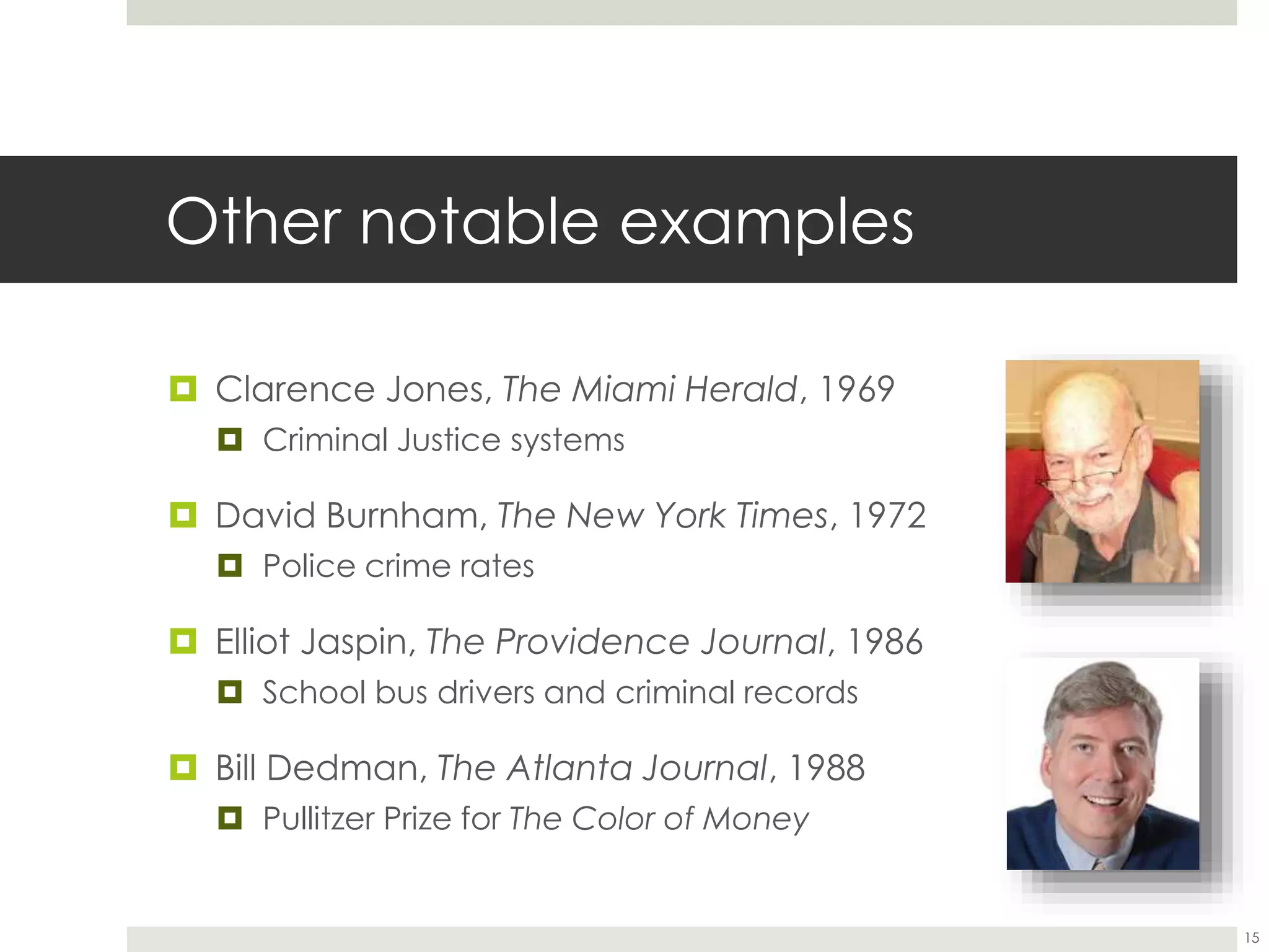 Other notable examples
 Clarence Jones, The Miami Herald, 1969
 Criminal Justice systems
 David Burnham, The New York Times, 1972
 Police crime rates
 Elliot Jaspin, The Providence Journal, 1986
 School bus drivers and criminal records
 Bill Dedman, The Atlanta Journal, 1988
 Pullitzer Prize for The Color of Money
15
 