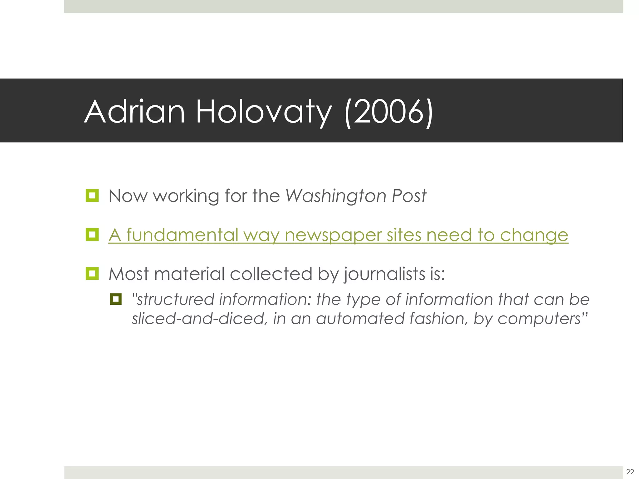 Adrian Holovaty (2006)
 Now working for the Washington Post
 A fundamental way newspaper sites need to change
 Most material collected by journalists is:
 "structured information: the type of information that can be
sliced-and-diced, in an automated fashion, by computers”
22
 
