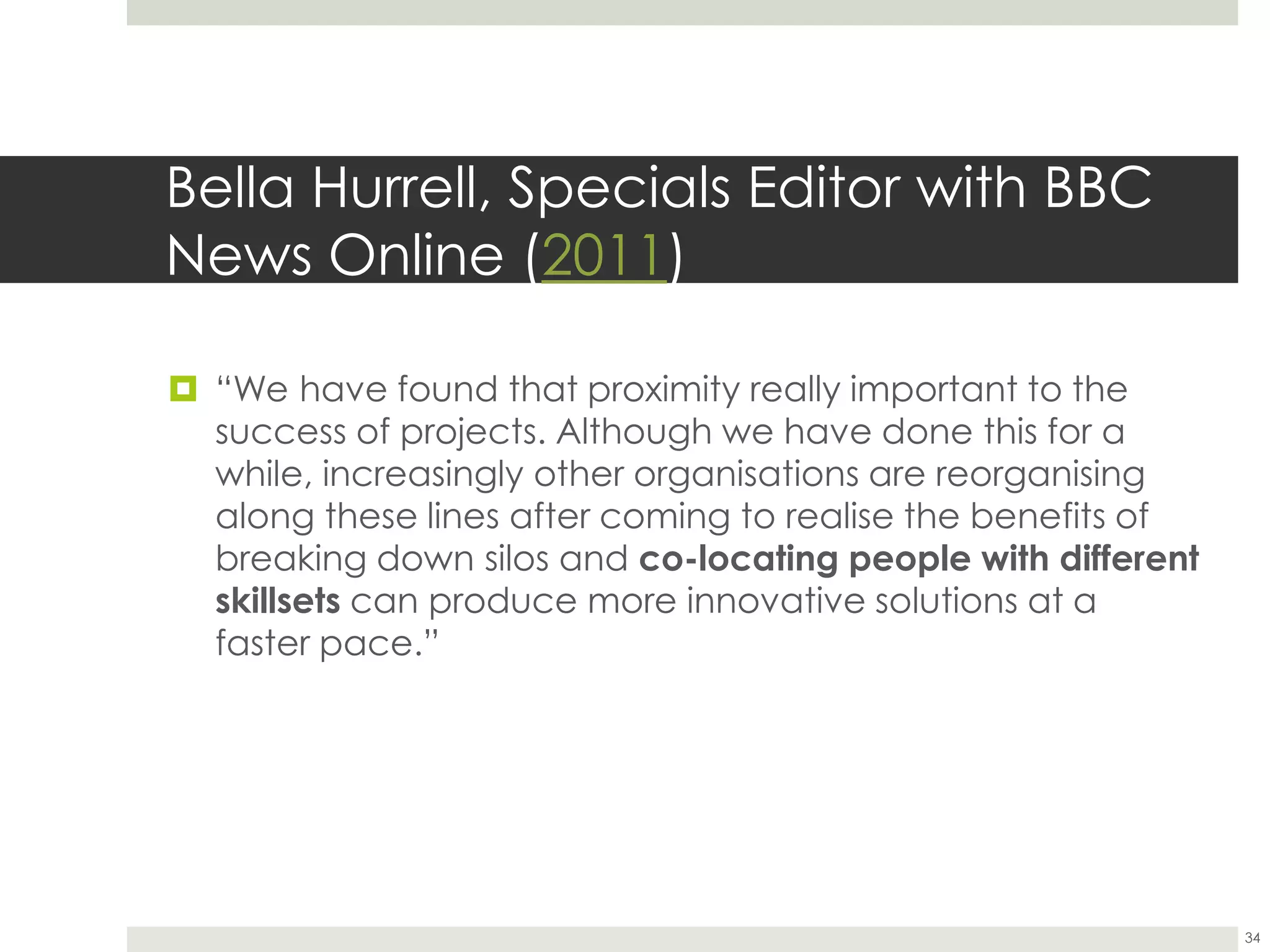 Bella Hurrell, Specials Editor with BBC
News Online (2011)
 “We have found that proximity really important to the
success of projects. Although we have done this for a
while, increasingly other organisations are reorganising
along these lines after coming to realise the benefits of
breaking down silos and co-locating people with different
skillsets can produce more innovative solutions at a
faster pace.”
34
 