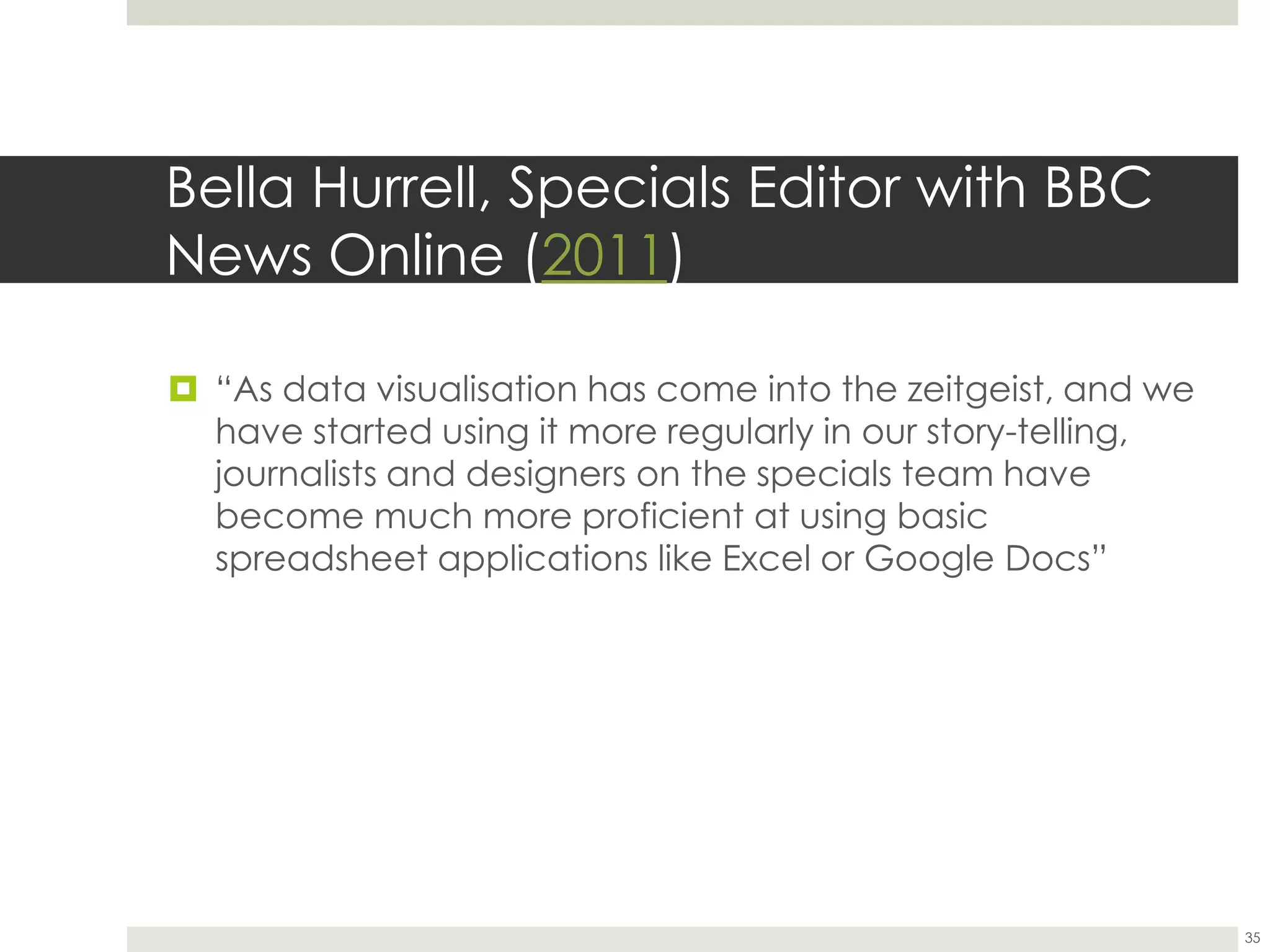 Bella Hurrell, Specials Editor with BBC
News Online (2011)
 “As data visualisation has come into the zeitgeist, and we
have started using it more regularly in our story-telling,
journalists and designers on the specials team have
become much more proficient at using basic
spreadsheet applications like Excel or Google Docs”
35
 